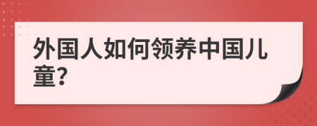 外国人如何领养中国儿童？