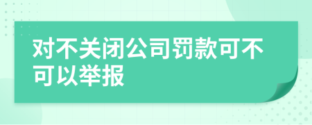 对不关闭公司罚款可不可以举报