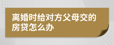 离婚时给对方父母交的房贷怎么办