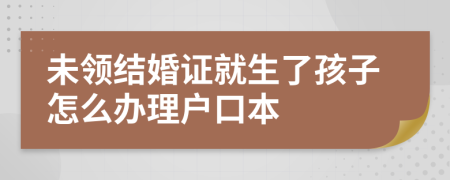 未领结婚证就生了孩子怎么办理户口本