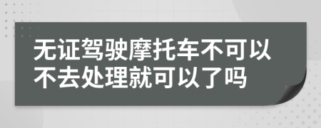 无证驾驶摩托车不可以不去处理就可以了吗