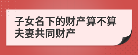 子女名下的财产算不算夫妻共同财产