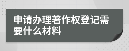 申请办理著作权登记需要什么材料