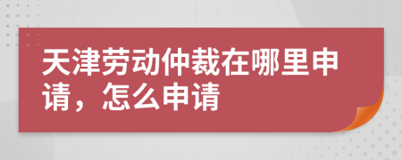 天津劳动仲裁在哪里申请，怎么申请