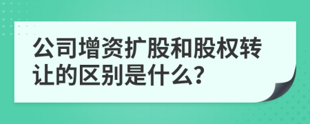 公司增资扩股和股权转让的区别是什么？