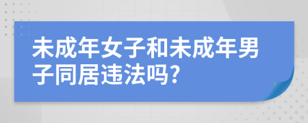 未成年女子和未成年男子同居违法吗?