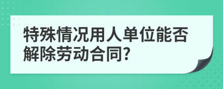 特殊情况用人单位能否解除劳动合同?