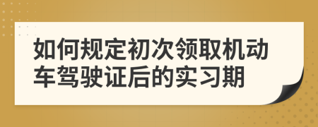 如何规定初次领取机动车驾驶证后的实习期