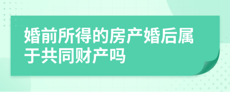 婚前所得的房产婚后属于共同财产吗