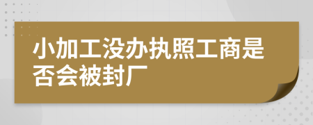 小加工没办执照工商是否会被封厂