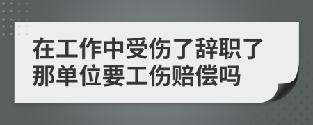 在工作中受伤了辞职了那单位要工伤赔偿吗