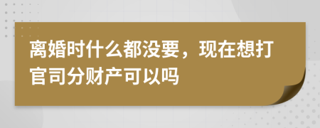 离婚时什么都没要，现在想打官司分财产可以吗