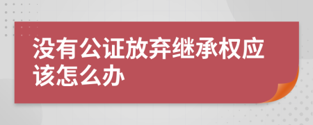 没有公证放弃继承权应该怎么办