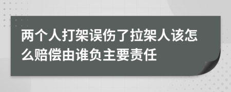 两个人打架误伤了拉架人该怎么赔偿由谁负主要责任