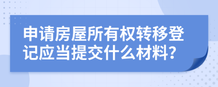 申请房屋所有权转移登记应当提交什么材料？