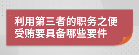 利用第三者的职务之便受贿要具备哪些要件