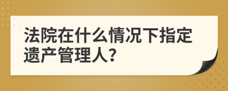 法院在什么情况下指定遗产管理人？