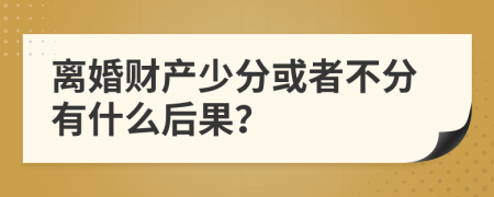 离婚财产少分或者不分有什么后果？