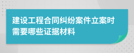 建设工程合同纠纷案件立案时需要哪些证据材料