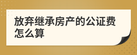 放弃继承房产的公证费怎么算