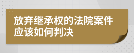 放弃继承权的法院案件应该如何判决