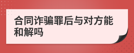 合同诈骗罪后与对方能和解吗