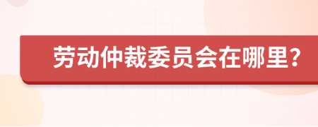 劳动仲裁委员会在哪里？