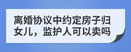 离婚协议中约定房子归女儿，监护人可以卖吗