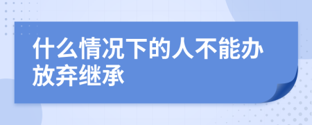 什么情况下的人不能办放弃继承