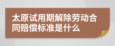 太原试用期解除劳动合同赔偿标准是什么