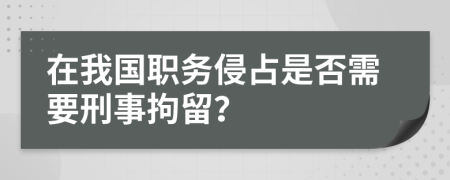 在我国职务侵占是否需要刑事拘留？