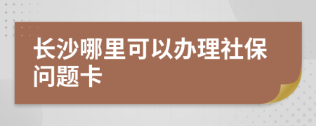 长沙哪里可以办理社保问题卡