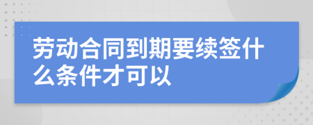 劳动合同到期要续签什么条件才可以