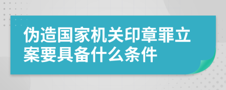 伪造国家机关印章罪立案要具备什么条件