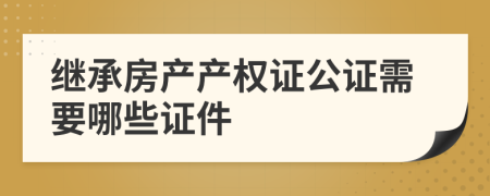 继承房产产权证公证需要哪些证件