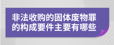 非法收购的固体废物罪的构成要件主要有哪些