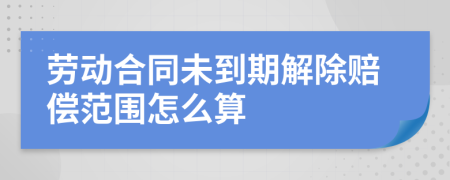 劳动合同未到期解除赔偿范围怎么算