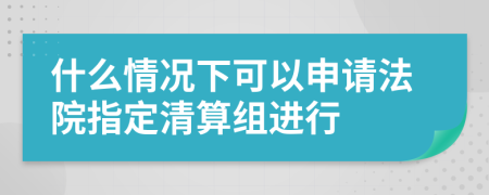 什么情况下可以申请法院指定清算组进行