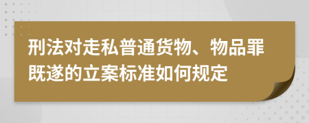 刑法对走私普通货物、物品罪既遂的立案标准如何规定