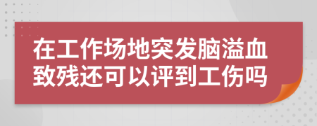 在工作场地突发脑溢血致残还可以评到工伤吗