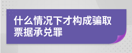 什么情况下才构成骗取票据承兑罪