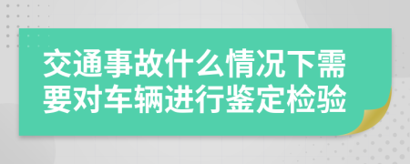 交通事故什么情况下需要对车辆进行鉴定检验