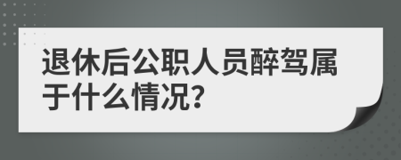 退休后公职人员醉驾属于什么情况？