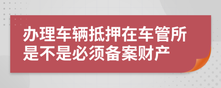 办理车辆抵押在车管所是不是必须备案财产