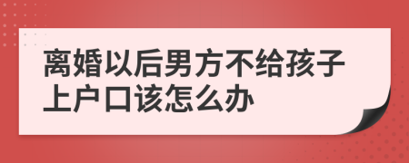 离婚以后男方不给孩子上户口该怎么办