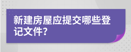 新建房屋应提交哪些登记文件？