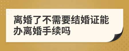 离婚了不需要结婚证能办离婚手续吗