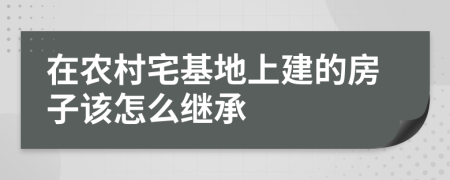 在农村宅基地上建的房子该怎么继承