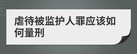 虐待被监护人罪应该如何量刑