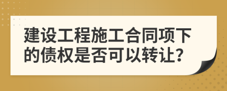 建设工程施工合同项下的债权是否可以转让？